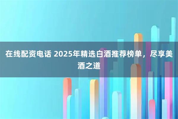 在线配资电话 2025年精选白酒推荐榜单,尽享美酒之道
