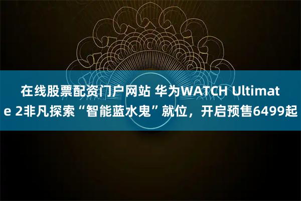 在线股票配资门户网站 华为WATCH Ultimate 2非凡探索“智能蓝水鬼”就位，开启预售6499起
