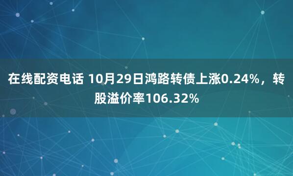 在线配资电话 10月29日鸿路转债上涨0.24%，转股溢价率106.32%