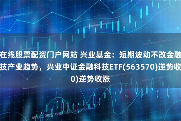 在线股票配资门户网站 兴业基金：短期波动不改金融科技产业趋势，兴业中证金融科技ETF(563570)逆势收涨