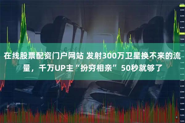 在线股票配资门户网站 发射300万卫星换不来的流量，千万UP主“扮穷相亲” 50秒就够了