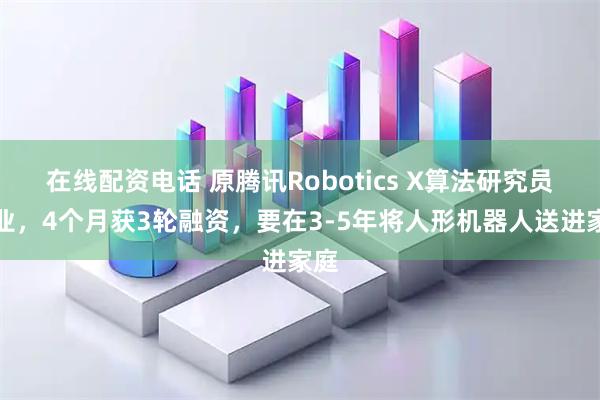 在线配资电话 原腾讯Robotics X算法研究员创业,4个月获3轮融资,要在3-5年将人形机器人送进家庭