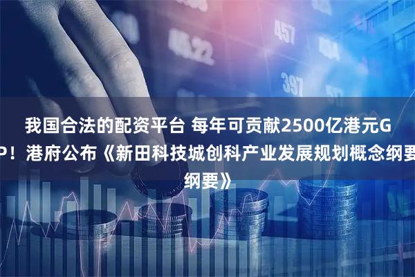 我国合法的配资平台 每年可贡献2500亿港元GDP！港府公布《新田科技城创科产业发展规划概念纲要》