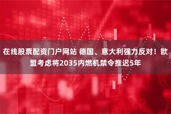 在线股票配资门户网站 德国、意大利强力反对！欧盟考虑将2035内燃机禁令推迟5年