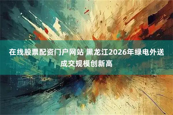 在线股票配资门户网站 黑龙江2026年绿电外送成交规模创新高