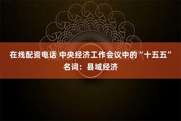 在线配资电话 中央经济工作会议中的“十五五”名词：县域经济