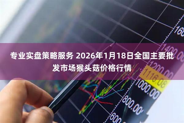 专业实盘策略服务 2026年1月18日全国主要批发市场猴头菇价格行情