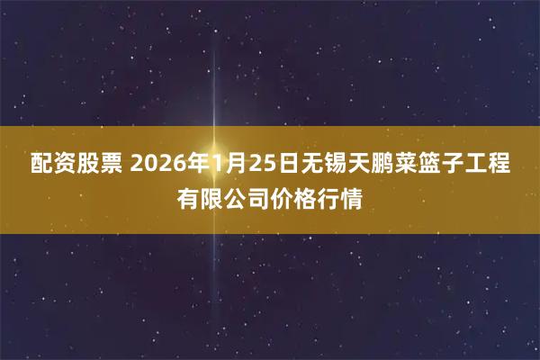 配资股票 2026年1月25日无锡天鹏菜篮子工程有限公司价格行情