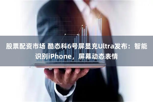 股票配资市场 酷态科6号屏显充Ultra发布：智能识别iPhone，屏幕动态表情