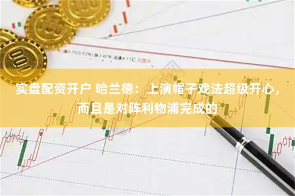 实盘配资开户 哈兰德:上演帽子戏法超级开心,而且是对阵利物浦完成的