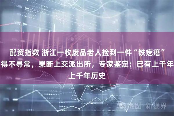 配资指数 浙江一收废品老人捡到一件“铁疙瘩”，觉得不寻常，果断上交派出所，专家鉴定：已有上千年历史