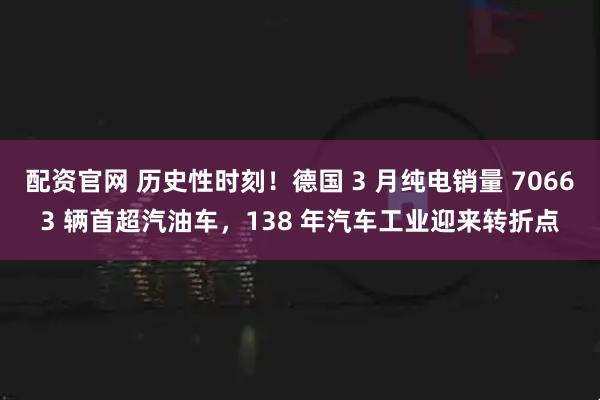 配资官网 历史性时刻！德国 3 月纯电销量 70663 辆首超汽油车，138 年汽车工业迎来转折点