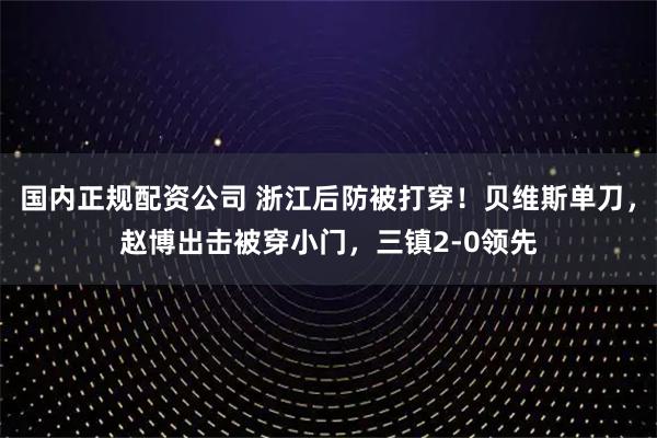 国内正规配资公司 浙江后防被打穿！贝维斯单刀，赵博出击被穿小门，三镇2-0领先