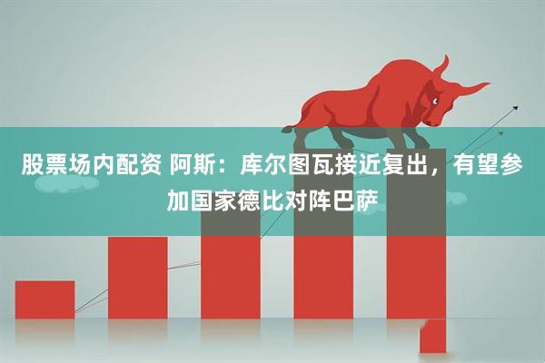 股票场内配资 阿斯：库尔图瓦接近复出，有望参加国家德比对阵巴萨