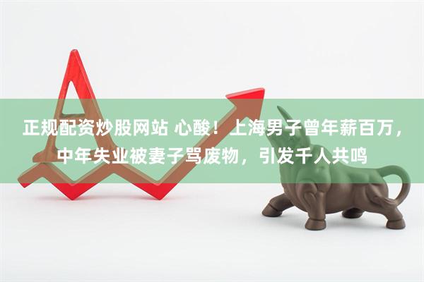 正规配资炒股网站 心酸！上海男子曾年薪百万，中年失业被妻子骂废物，引发千人共鸣