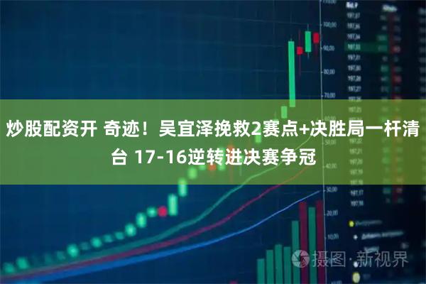 炒股配资开 奇迹！吴宜泽挽救2赛点+决胜局一杆清台 17-16逆转进决赛争冠