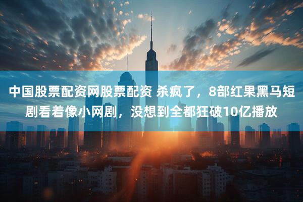 中国股票配资网股票配资 杀疯了，8部红果黑马短剧看着像小网剧，没想到全都狂破10亿播放