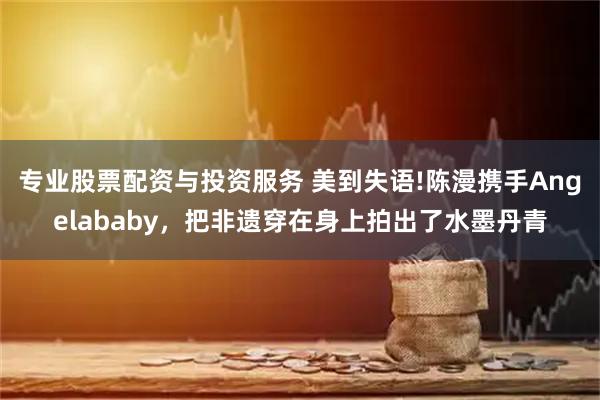 专业股票配资与投资服务 美到失语!陈漫携手Angelababy，把非遗穿在身上拍出了水墨丹青