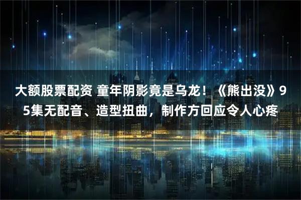 大额股票配资 童年阴影竟是乌龙！《熊出没》95集无配音、造型扭曲，制作方回应令人心疼