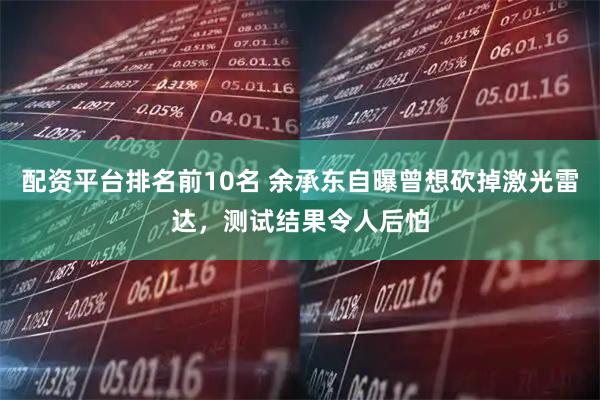 配资平台排名前10名 余承东自曝曾想砍掉激光雷达，测试结果令人后怕